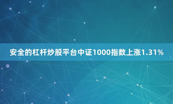 安全的杠杆炒股平台中证1000指数上涨1.31%