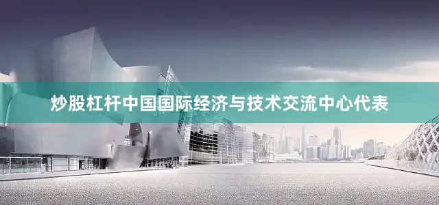 炒股杠杆中国国际经济与技术交流中心代表