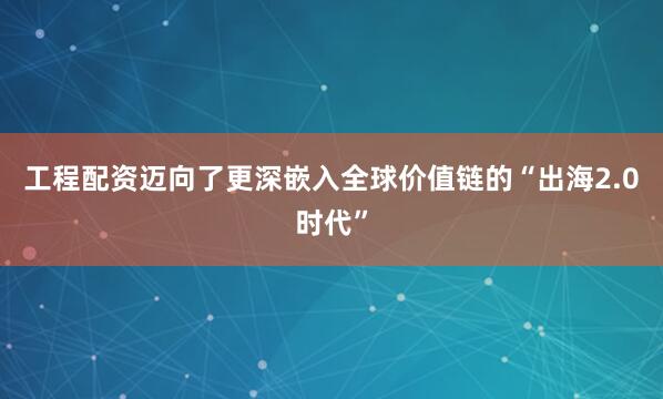 工程配资迈向了更深嵌入全球价值链的“出海2.0时代”