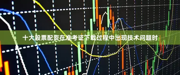 十大股票配资在准考证下载过程中出现技术问题时