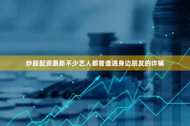 炒股配资最新不少艺人都曾遭遇身边朋友的诈骗