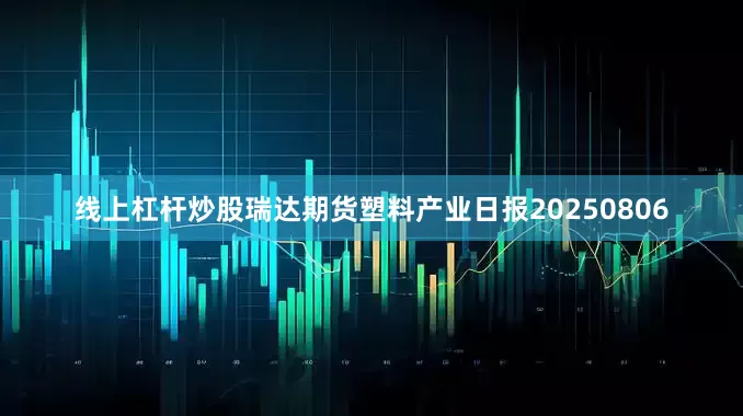 线上杠杆炒股瑞达期货塑料产业日报20250806
