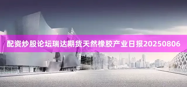 配资炒股论坛瑞达期货天然橡胶产业日报20250806