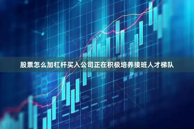 股票怎么加杠杆买入公司正在积极培养接班人才梯队