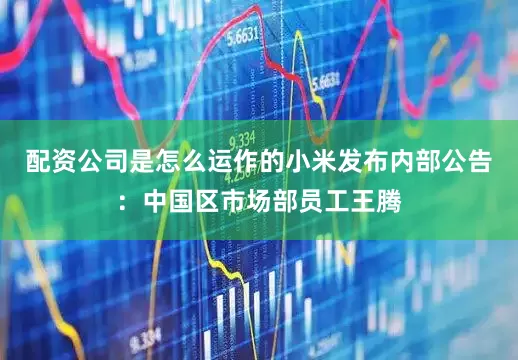 配资公司是怎么运作的小米发布内部公告：中国区市场部员工王腾