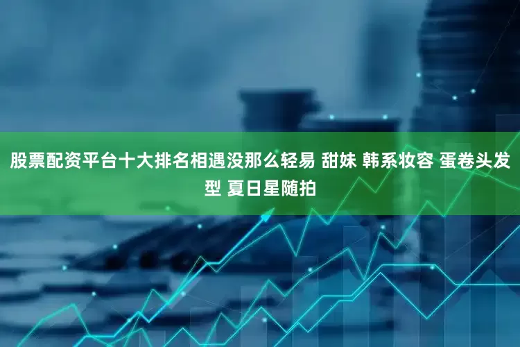股票配资平台十大排名相遇没那么轻易 甜妹 韩系妆容 蛋卷头发型 夏日星随拍