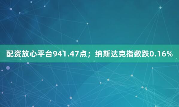 配资放心平台941.47点；纳斯达克指数跌0.16%
