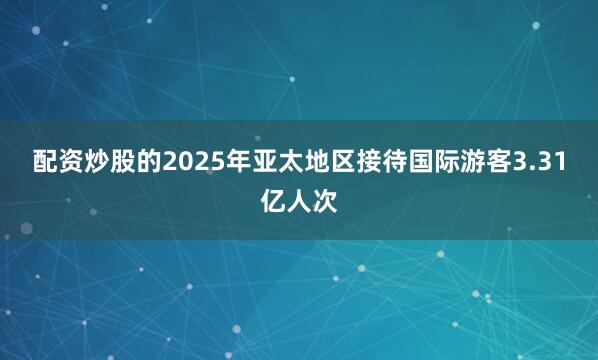 配资炒股的2025年亚太地区接待国际游客3.31亿人次