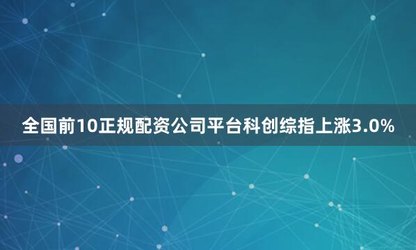 全国前10正规配资公司平台科创综指上涨3.0%