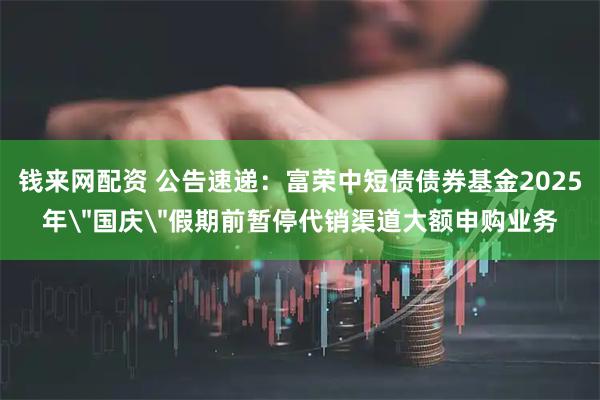 钱来网配资 公告速递：富荣中短债债券基金2025年＂国庆＂假期前暂停代销渠道大额申购业务