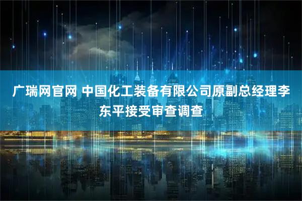 广瑞网官网 中国化工装备有限公司原副总经理李东平接受审查调查