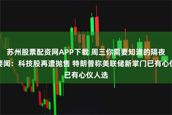 苏州股票配资网APP下载 周三你需要知道的隔夜全球要闻：科技股再遭抛售 特朗普称美联储新掌门已有心仪人选
