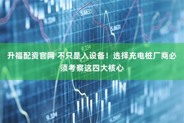 升福配资官网 不只是入设备！选择充电桩厂商必须考察这四大核心