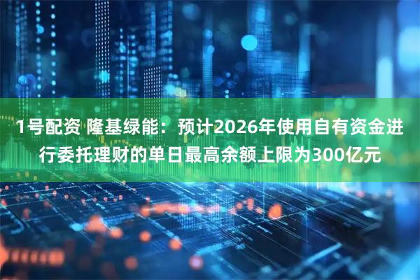 1号配资 隆基绿能：预计2026年使用自有资金进行委托理财的单日最高余额上限为300亿元