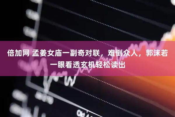 倍加网 孟姜女庙一副奇对联，难倒众人，郭沫若一眼看透玄机轻松读出