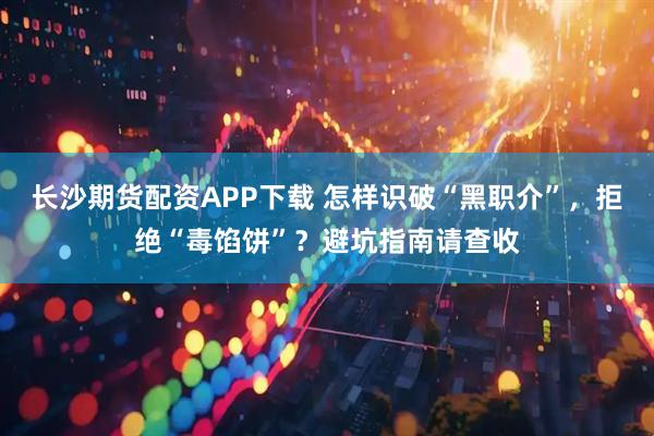 长沙期货配资APP下载 怎样识破“黑职介”，拒绝“毒馅饼”？避坑指南请查收