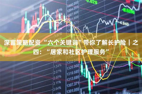 深富策略配资 “六个关键词”带你了解长护险｜之四：“居家和社区护理服务”