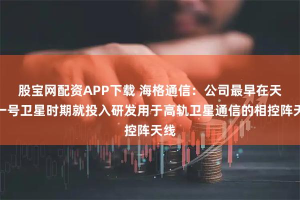 股宝网配资APP下载 海格通信：公司最早在天通一号卫星时期就投入研发用于高轨卫星通信的相控阵天线