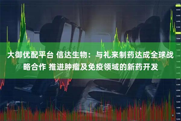 大御优配平台 信达生物：与礼来制药达成全球战略合作 推进肿瘤及免疫领域的新药开发